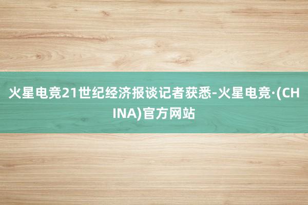 火星电竞21世纪经济报谈记者获悉-火星电竞·(CHINA)官方网站