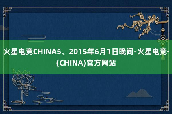 火星电竞CHINA5、2015年6月1日晚间-火星电竞·(CHINA)官方网站