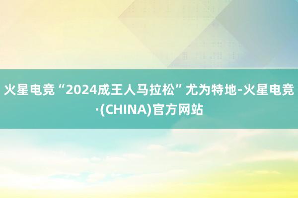 火星电竞　　“2024成王人马拉松”尤为特地-火星电竞·(CHINA)官方网站