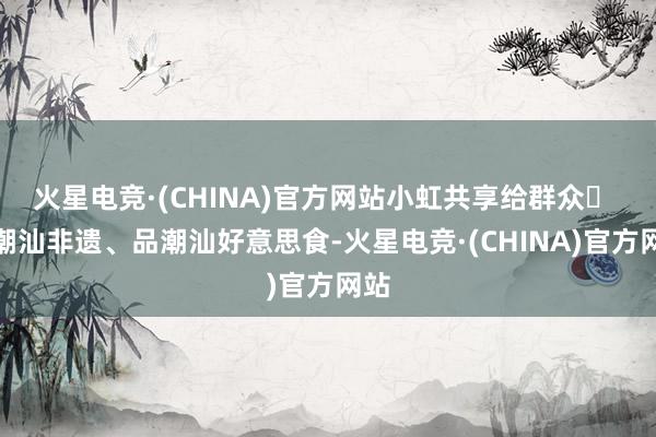 火星电竞·(CHINA)官方网站小虹共享给群众❹ 赏潮汕非遗、品潮汕好意思食-火星电竞·(CHINA)官方网站