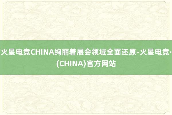 火星电竞CHINA绚丽着展会领域全面还原-火星电竞·(CHINA)官方网站