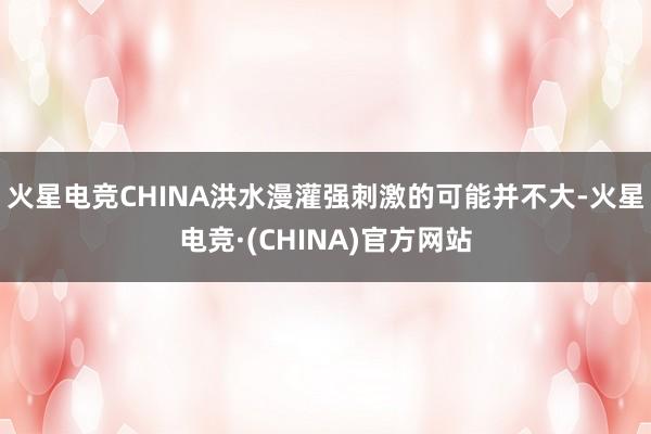 火星电竞CHINA洪水漫灌强刺激的可能并不大-火星电竞·(CHINA)官方网站