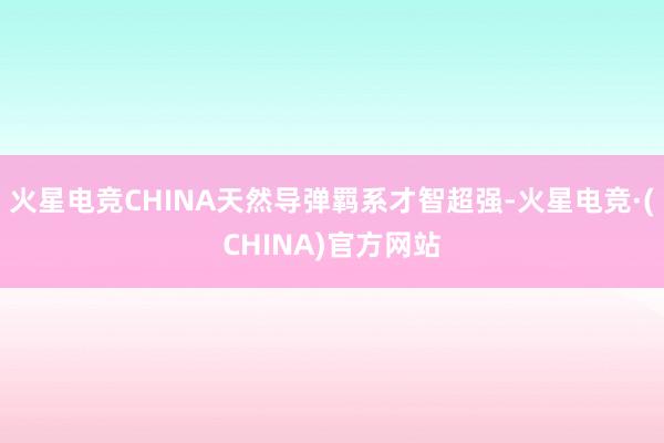 火星电竞CHINA天然导弹羁系才智超强-火星电竞·(CHINA)官方网站