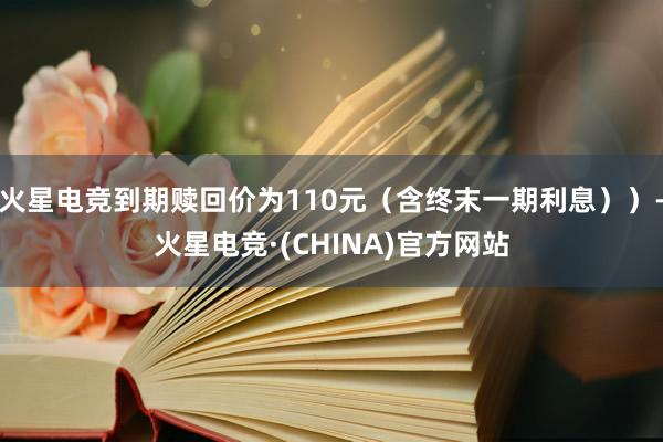 火星电竞到期赎回价为110元（含终末一期利息））-火星电竞·(CHINA)官方网站