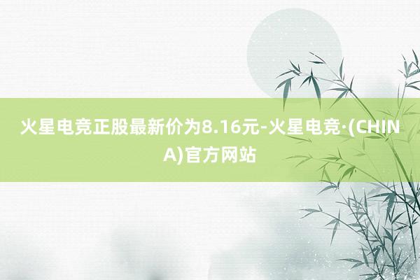 火星电竞正股最新价为8.16元-火星电竞·(CHINA)官方网站