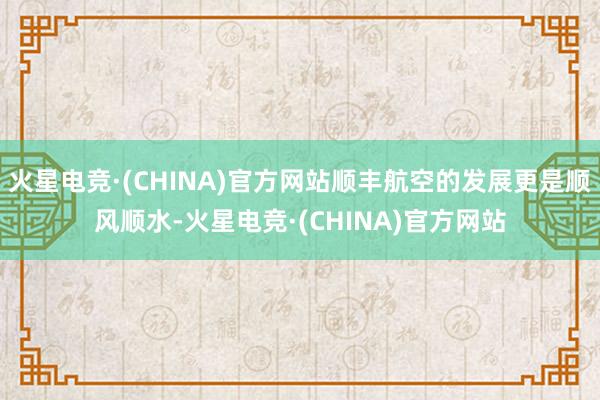 火星电竞·(CHINA)官方网站顺丰航空的发展更是顺风顺水-火星电竞·(CHINA)官方网站