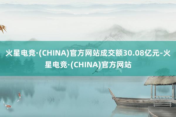 火星电竞·(CHINA)官方网站成交额30.08亿元-火星电竞·(CHINA)官方网站
