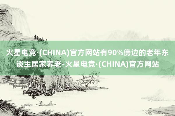 火星电竞·(CHINA)官方网站有90%傍边的老年东谈主居家养老-火星电竞·(CHINA)官方网站