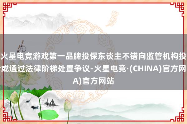 火星电竞游戏第一品牌投保东谈主不错向监管机构投诉或通过法律阶梯处置争议-火星电竞·(CHINA)官方网站