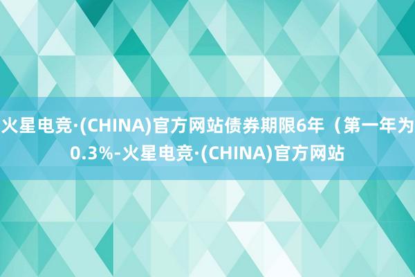 火星电竞·(CHINA)官方网站债券期限6年（第一年为0.3%-火星电竞·(CHINA)官方网站