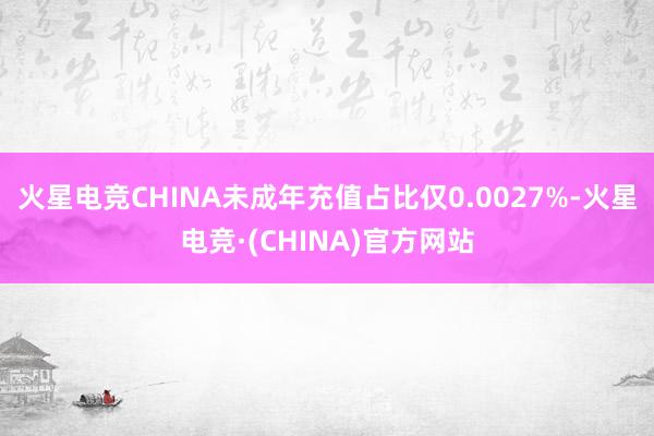 火星电竞CHINA未成年充值占比仅0.0027%-火星电竞·(CHINA)官方网站