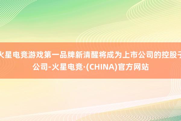 火星电竞游戏第一品牌新清醒将成为上市公司的控股子公司-火星电竞·(CHINA)官方网站