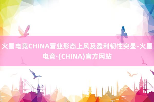 火星电竞CHINA营业形态上风及盈利韧性突显-火星电竞·(CHINA)官方网站