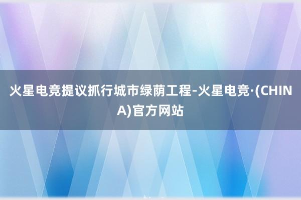 火星电竞提议抓行城市绿荫工程-火星电竞·(CHINA)官方网站