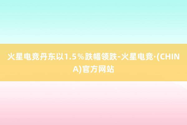火星电竞丹东以1.5％跌幅领跌-火星电竞·(CHINA)官方网站