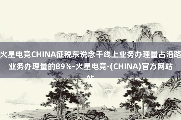 火星电竞CHINA征税东说念干线上业务办理量占沿路业务办理量的89%-火星电竞·(CHINA)官方网站