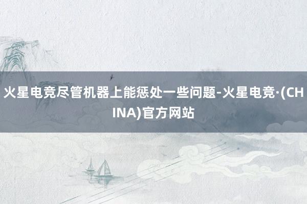 火星电竞尽管机器上能惩处一些问题-火星电竞·(CHINA)官方网站