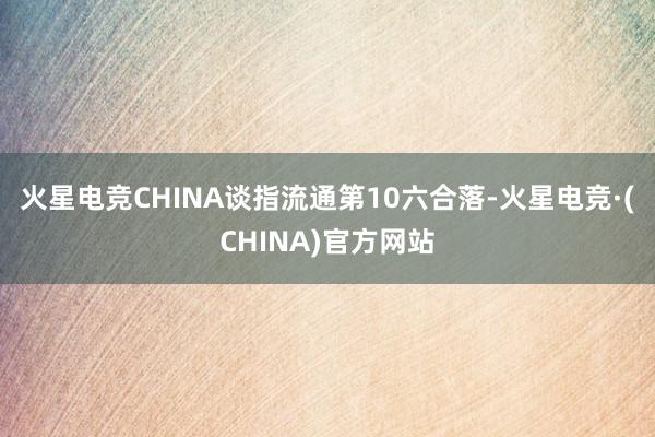 火星电竞CHINA谈指流通第10六合落-火星电竞·(CHINA)官方网站