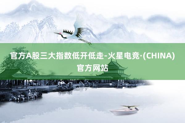 官方A股三大指数低开低走-火星电竞·(CHINA)官方网站