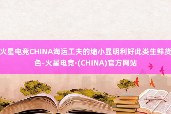 火星电竞CHINA海运工夫的缩小显明利好此类生鲜货色-火星电竞·(CHINA)官方网站