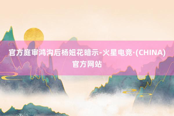 官方　　庭审鸿沟后杨妞花暗示-火星电竞·(CHINA)官方网站