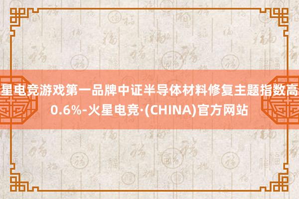 火星电竞游戏第一品牌中证半导体材料修复主题指数高涨0.6%-火星电竞·(CHINA)官方网站