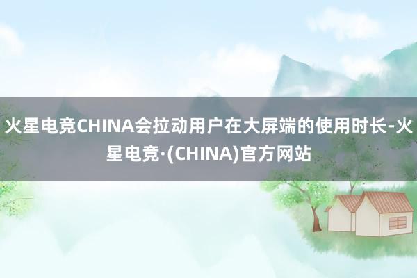 火星电竞CHINA会拉动用户在大屏端的使用时长-火星电竞·(CHINA)官方网站