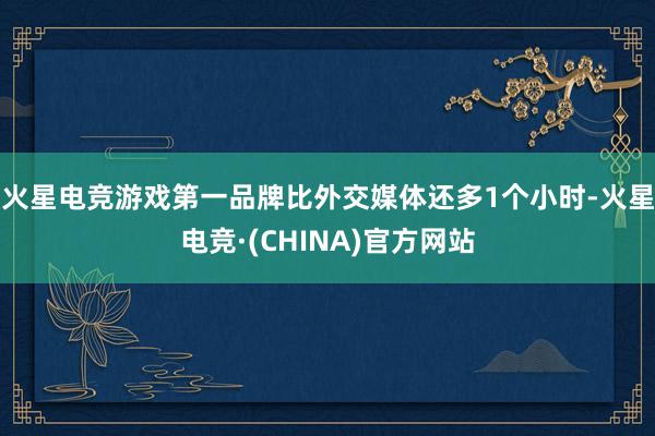 火星电竞游戏第一品牌比外交媒体还多1个小时-火星电竞·(CHINA)官方网站
