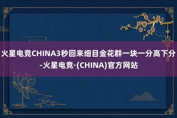 火星电竞CHINA3秒回来细目金花群一块一分高下分-火星电竞·(CHINA)官方网站