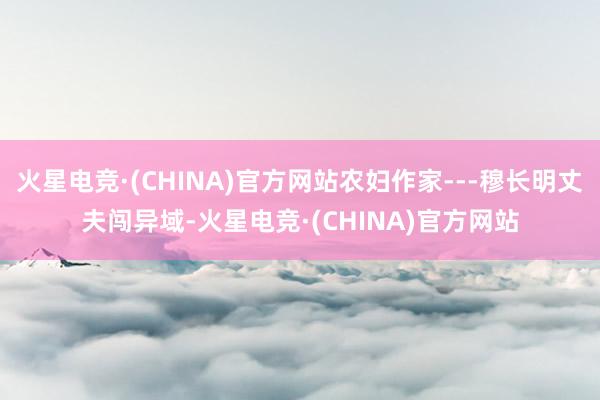 火星电竞·(CHINA)官方网站农妇作家---穆长明丈夫闯异域-火星电竞·(CHINA)官方网站