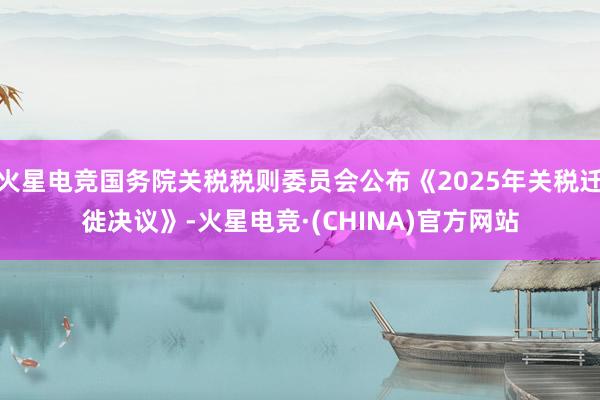 火星电竞国务院关税税则委员会公布《2025年关税迁徙决议》-火星电竞·(CHINA)官方网站