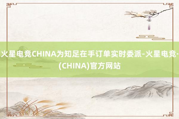 火星电竞CHINA为知足在手订单实时委派-火星电竞·(CHINA)官方网站