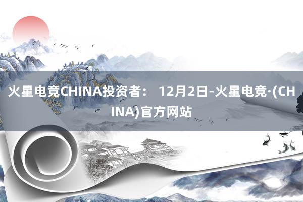火星电竞CHINA投资者： 12月2日-火星电竞·(CHINA)官方网站