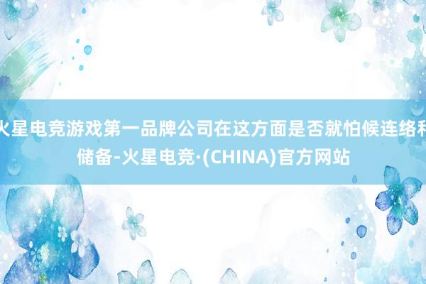 火星电竞游戏第一品牌公司在这方面是否就怕候连络和储备-火星电竞·(CHINA)官方网站