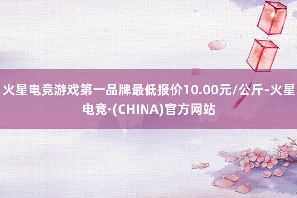 火星电竞游戏第一品牌最低报价10.00元/公斤-火星电竞·(CHINA)官方网站