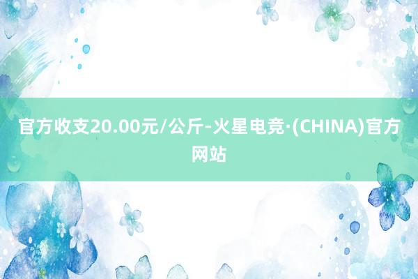 官方收支20.00元/公斤-火星电竞·(CHINA)官方网站