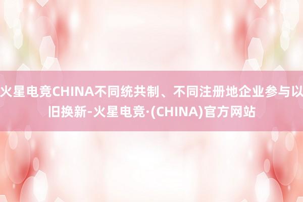 火星电竞CHINA不同统共制、不同注册地企业参与以旧换新-火星电竞·(CHINA)官方网站