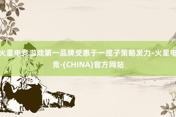 火星电竞游戏第一品牌受惠于一揽子策略发力-火星电竞·(CHINA)官方网站