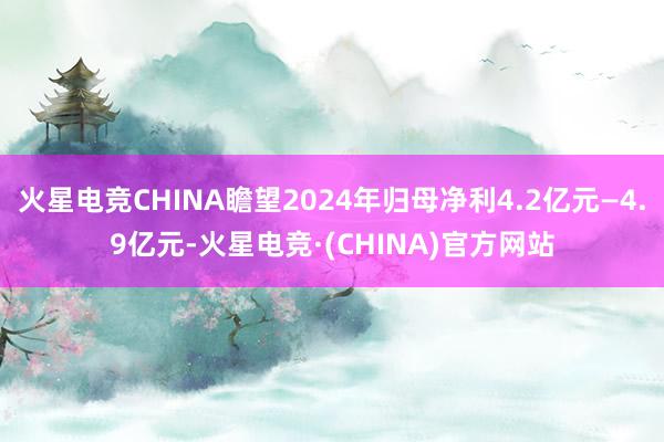 火星电竞CHINA瞻望2024年归母净利4.2亿元—4.9亿元-火星电竞·(CHINA)官方网站