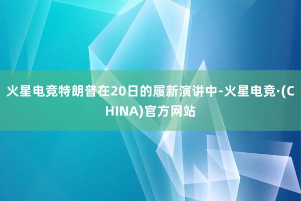 火星电竞特朗普在20日的履新演讲中-火星电竞·(CHINA)官方网站