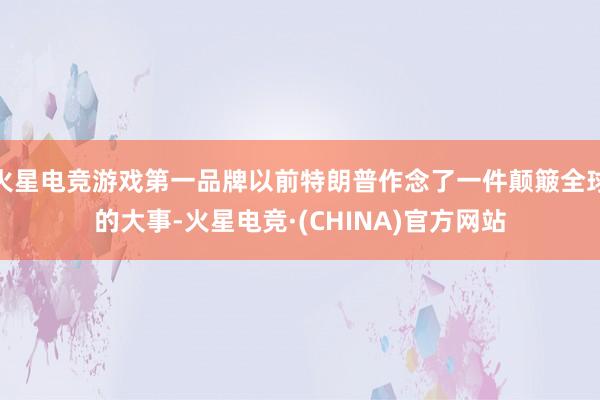 火星电竞游戏第一品牌以前特朗普作念了一件颠簸全球的大事-火星电竞·(CHINA)官方网站