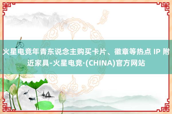 火星电竞年青东说念主购买卡片、徽章等热点 IP 附近家具-火星电竞·(CHINA)官方网站