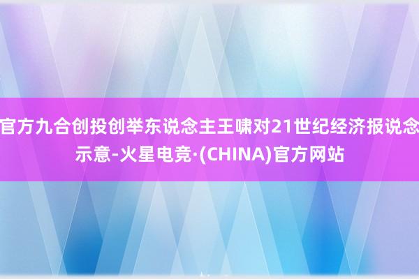 官方九合创投创举东说念主王啸对21世纪经济报说念示意-火星电竞·(CHINA)官方网站