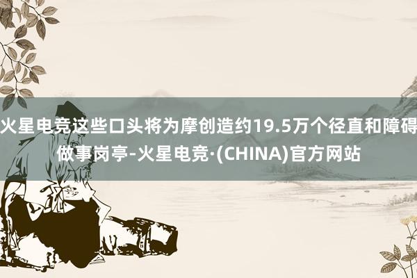 火星电竞这些口头将为摩创造约19.5万个径直和障碍做事岗亭-火星电竞·(CHINA)官方网站