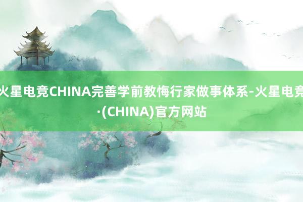 火星电竞CHINA完善学前教悔行家做事体系-火星电竞·(CHINA)官方网站