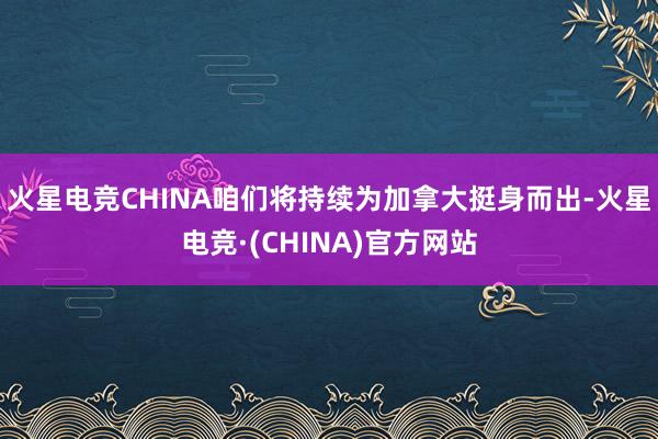 火星电竞CHINA咱们将持续为加拿大挺身而出-火星电竞·(CHINA)官方网站