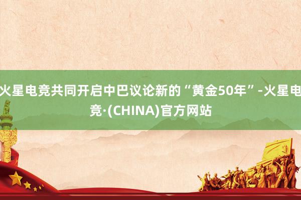 火星电竞共同开启中巴议论新的“黄金50年”-火星电竞·(CHINA)官方网站