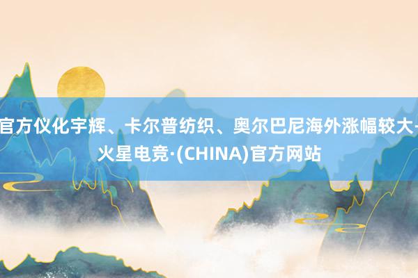 官方仪化宇辉、卡尔普纺织、奥尔巴尼海外涨幅较大-火星电竞·(CHINA)官方网站