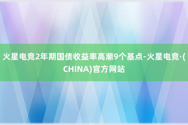 火星电竞2年期国债收益率高潮9个基点-火星电竞·(CHINA)官方网站