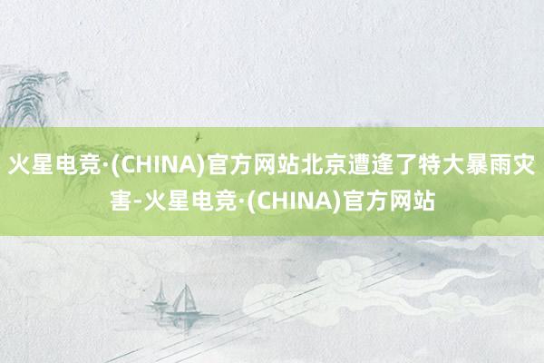 火星电竞·(CHINA)官方网站北京遭逢了特大暴雨灾害-火星电竞·(CHINA)官方网站